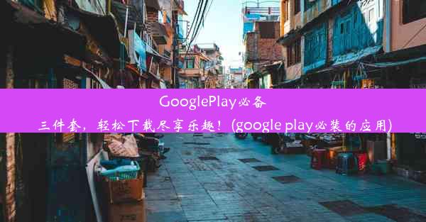 GooglePlay必备三件套，轻松下载尽享乐趣！(google play必装的应用)