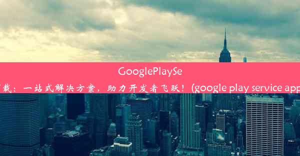 GooglePlayServices全新下载：一站式解决方案，助力开发者飞跃！(google play service 