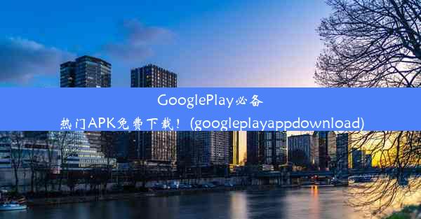 GooglePlay必备热门APK免费下载！(googleplayappdownload)