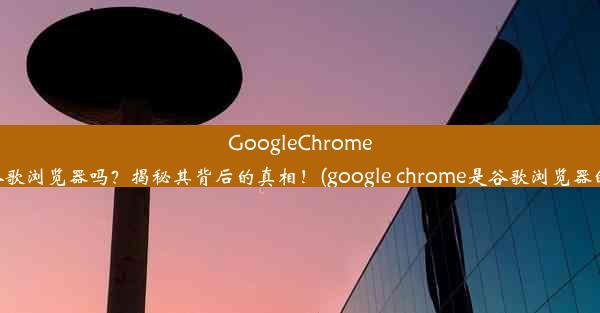 GoogleChrome真的是谷歌浏览器吗？揭秘其背后的真相！(google chrome是谷歌浏览器的意思吗)