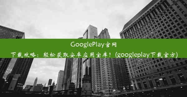 GooglePlay官网下载攻略：轻松获取安卓应用宝库！(googleplay下载官方)