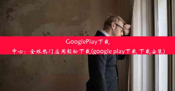 GooglePlay下载中心：全球热门应用轻松下载(google play下载 下载安装)