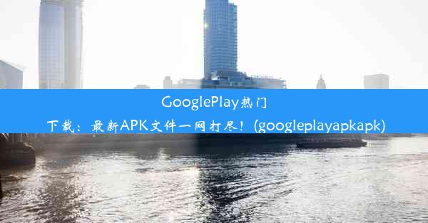 GooglePlay热门下载：最新APK文件一网打尽！(googleplayapkapk)