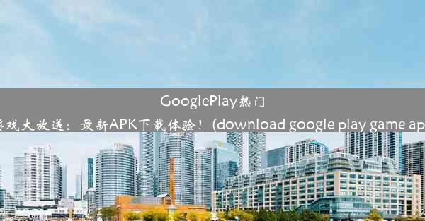 GooglePlay热门游戏大放送：最新APK下载体验！(download google play game apk)