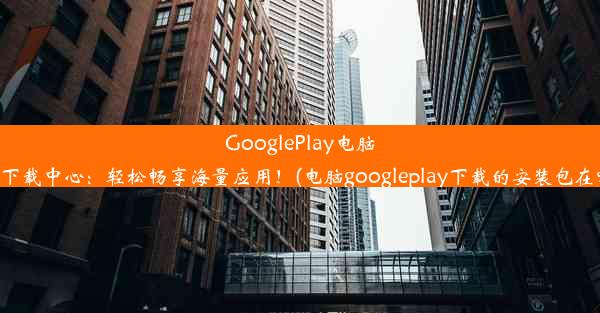 GooglePlay电脑版下载中心：轻松畅享海量应用！(电脑googleplay下载的安装包在哪)