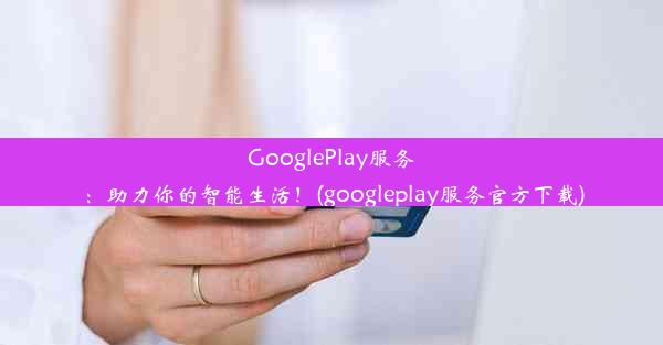 GooglePlay服务：助力你的智能生活！(googleplay服务官方下载)