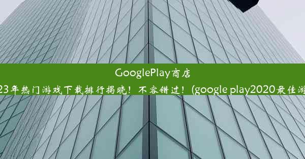 GooglePlay商店2023年热门游戏下载排行揭晓！不容错过！(google play2020最佳游戏)