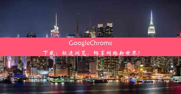 GoogleChrome下载：极速浏览，畅享网络新世界！