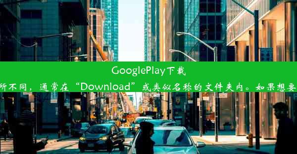 GooglePlay下载的APK文件存放位置揭秘至于实际文件夹的位置，不同设备或系统版本可能有所不同，通常在“Downl