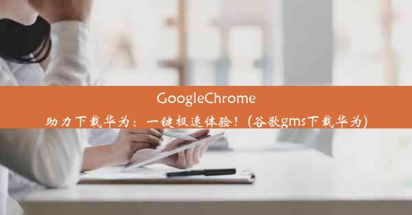 GoogleChrome助力下载华为：一键极速体验！(谷歌gms下载华为)